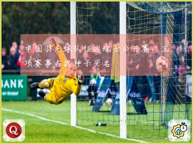 中国羽毛球队征战瑞士公开赛，三项赛事占据种子头名