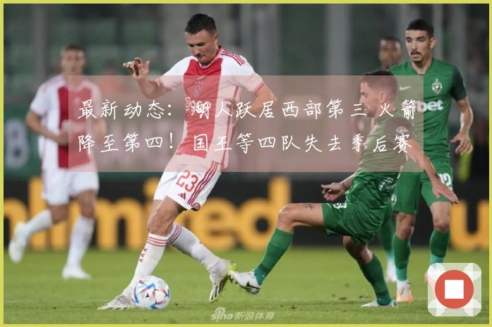 最新动态：湖人跃居西部第三 火箭降至第四！国王等四队失去季后赛资格！