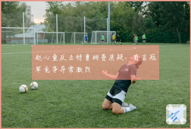 赵心童反击特鲁姆普质疑，直言冠军竞争异常激烈