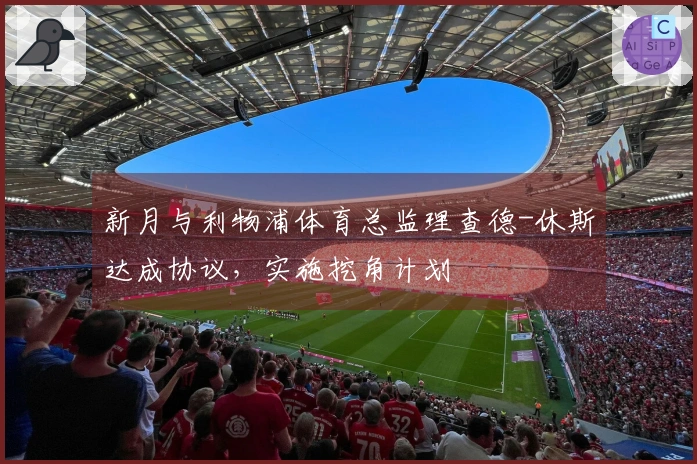 新月与利物浦体育总监理查德-休斯达成协议，实施挖角计划
