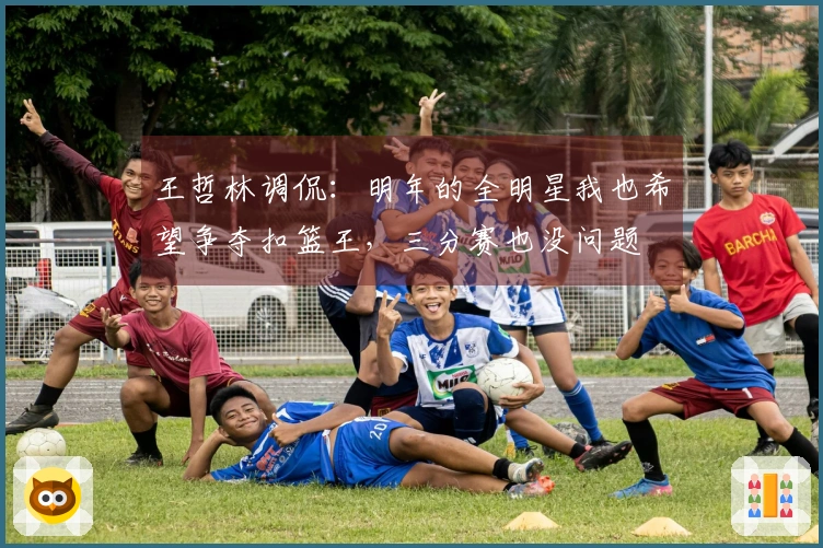 王哲林调侃：明年的全明星我也希望争夺扣篮王，三分赛也没问题