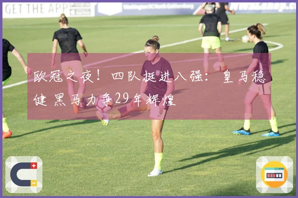 欧冠之夜！四队挺进八强：皇马稳健 黑马力争29年辉煌