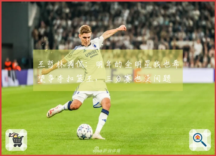 王哲林调侃：明年的全明星我也希望争夺扣篮王，三分赛也没问题