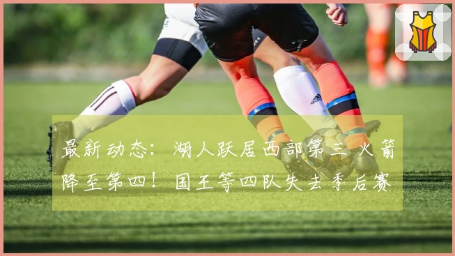 最新动态：湖人跃居西部第三 火箭降至第四！国王等四队失去季后赛资格！